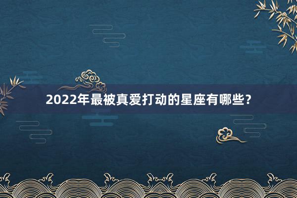 2022年最被真爱打动的星座有哪些?