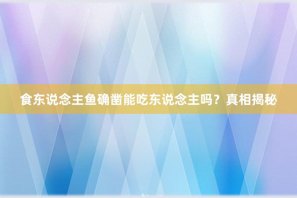 食东说念主鱼确凿能吃东说念主吗?真相揭秘